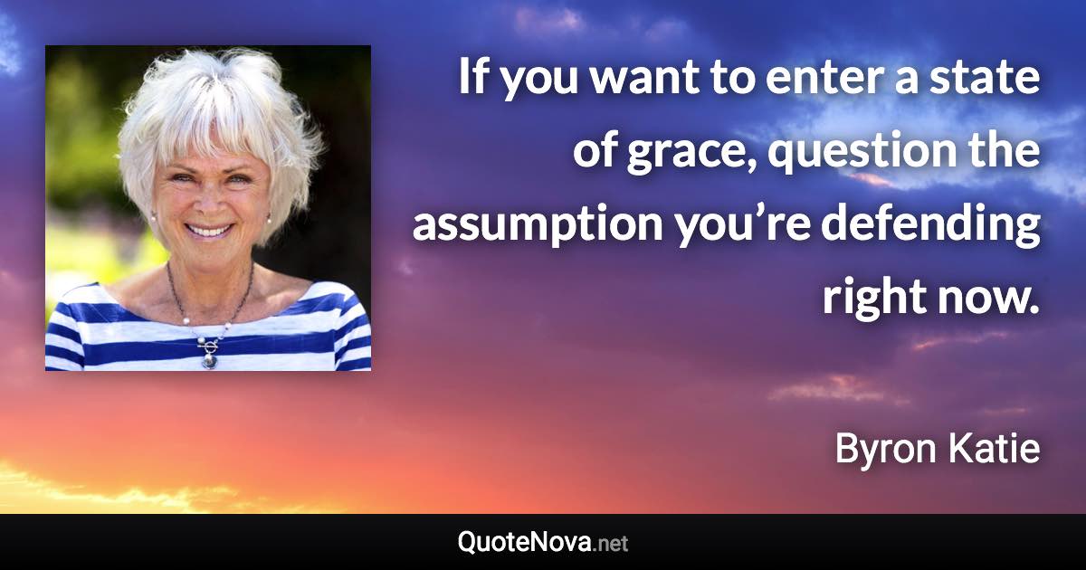 If you want to enter a state of grace, question the assumption you’re defending right now. - Byron Katie quote