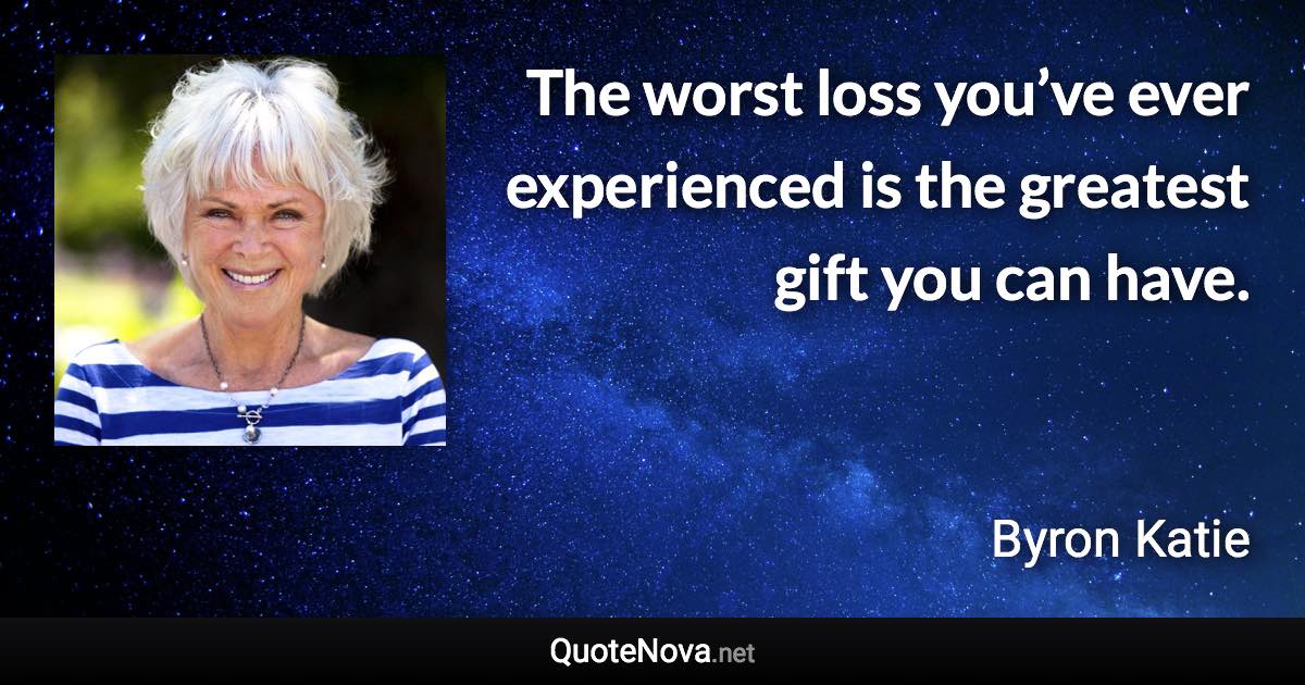 The worst loss you’ve ever experienced is the greatest gift you can have. - Byron Katie quote