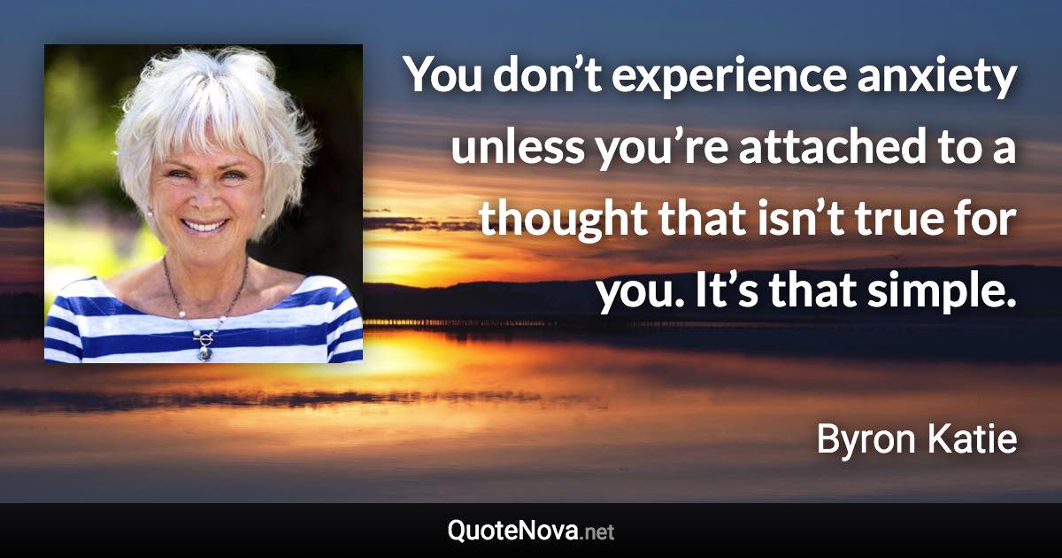 You don’t experience anxiety unless you’re attached to a thought that isn’t true for you. It’s that simple. - Byron Katie quote