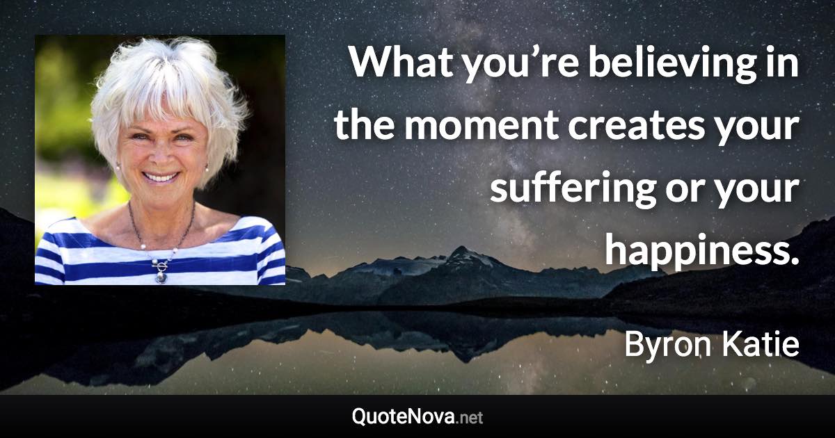 What you’re believing in the moment creates your suffering or your happiness. - Byron Katie quote