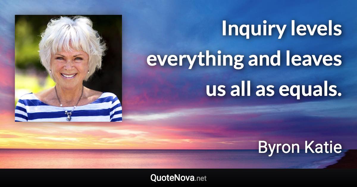 Inquiry levels everything and leaves us all as equals. - Byron Katie quote