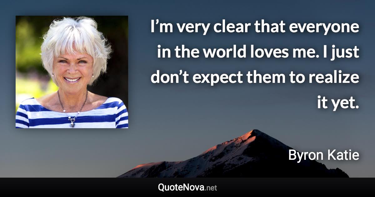 I’m very clear that everyone in the world loves me. I just don’t expect them to realize it yet. - Byron Katie quote