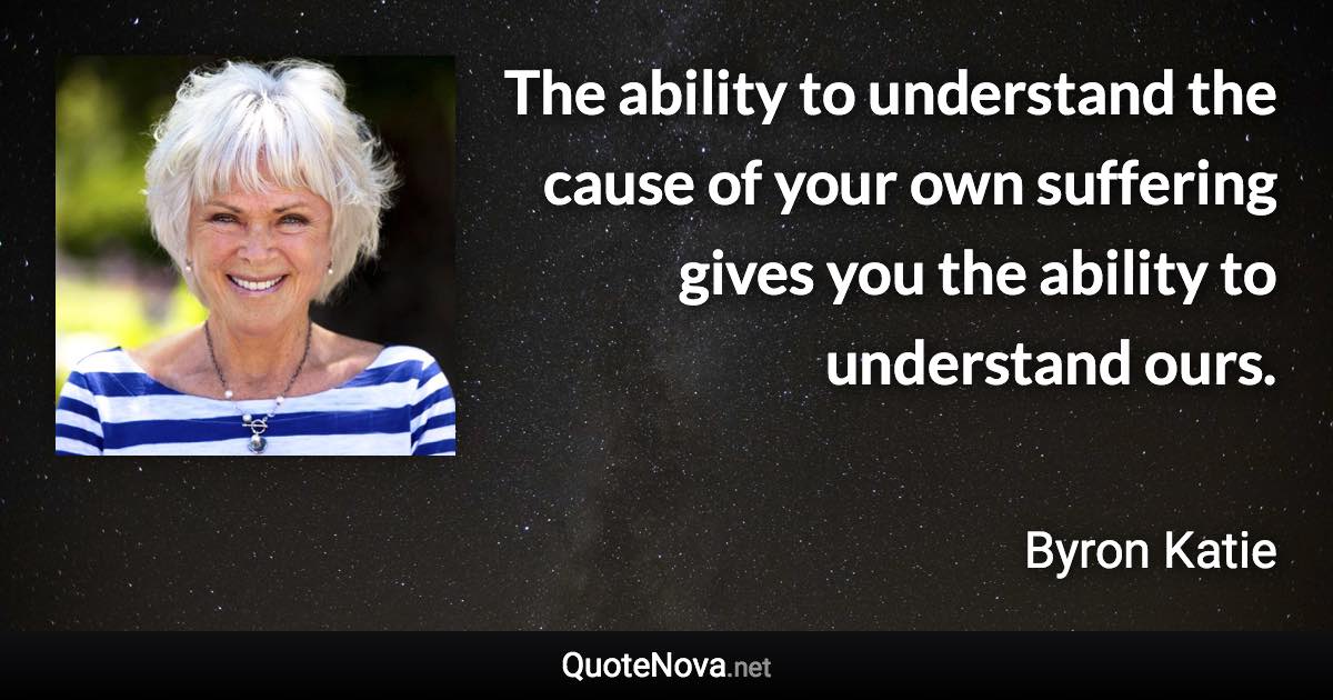 The ability to understand the cause of your own suffering gives you the ability to understand ours. - Byron Katie quote