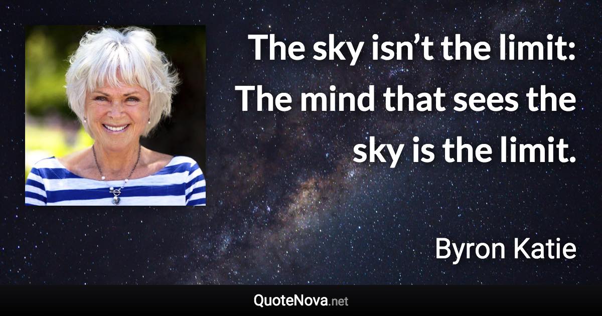 The sky isn’t the limit: The mind that sees the sky is the limit. - Byron Katie quote
