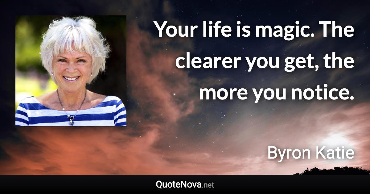 Your life is magic. The clearer you get, the more you notice. - Byron Katie quote