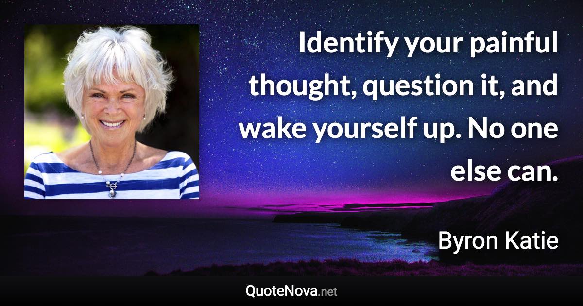 Identify your painful thought, question it, and wake yourself up. No one else can. - Byron Katie quote