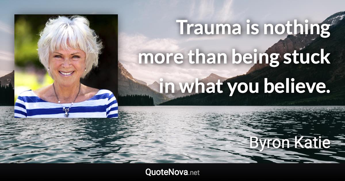 Trauma is nothing more than being stuck in what you believe. - Byron Katie quote