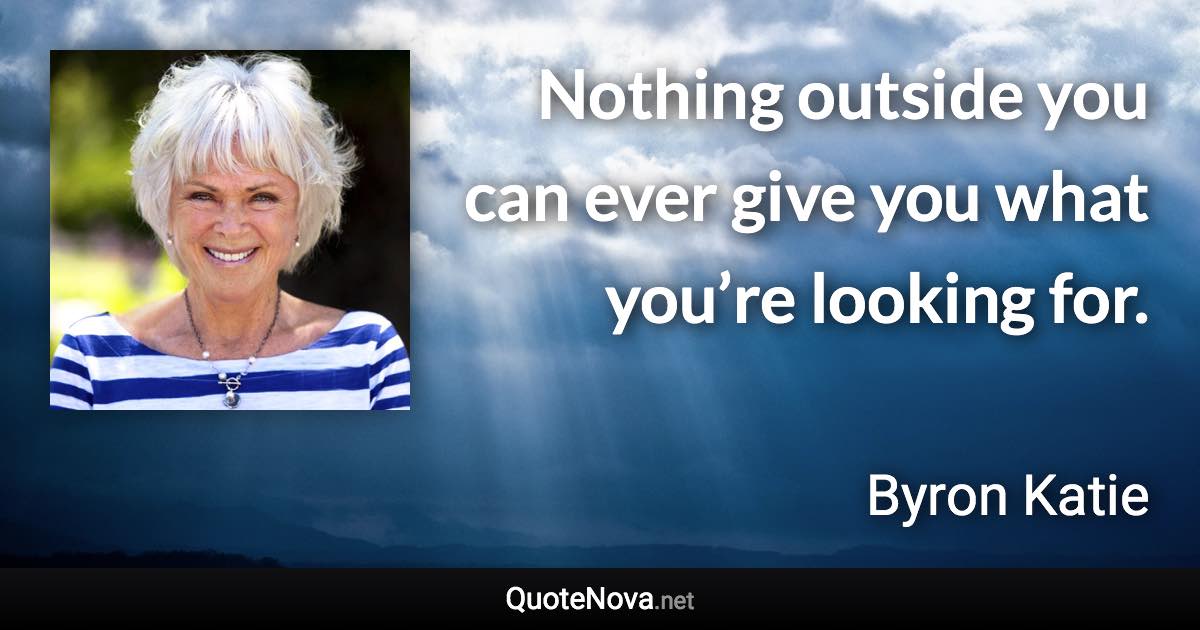 Nothing outside you can ever give you what you’re looking for. - Byron Katie quote