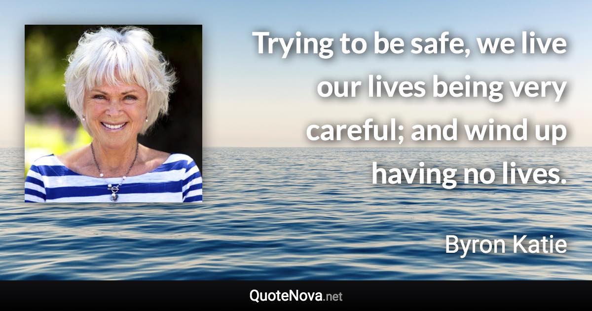 Trying to be safe, we live our lives being very careful; and wind up having no lives. - Byron Katie quote