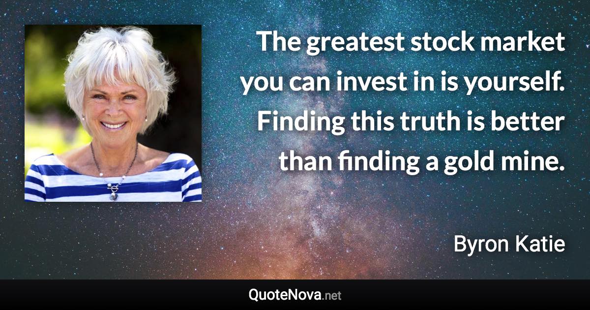 The greatest stock market you can invest in is yourself. Finding this truth is better than finding a gold mine. - Byron Katie quote