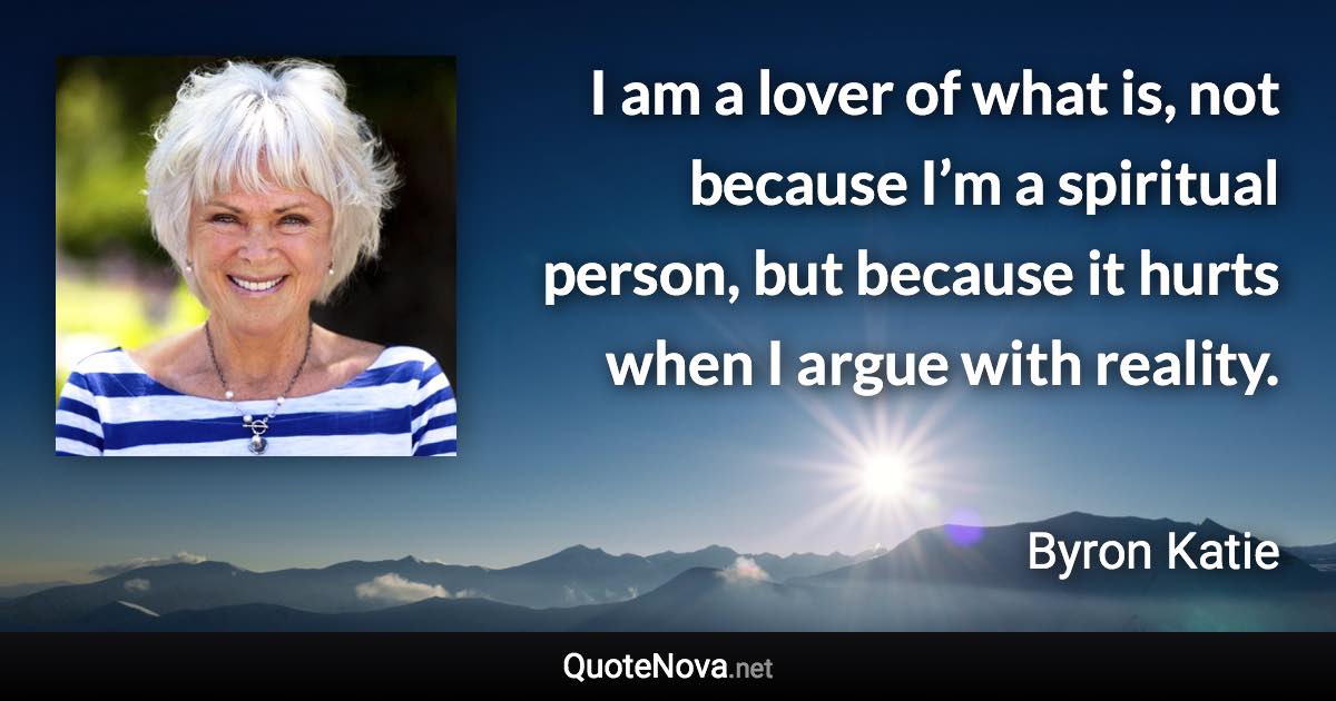 I am a lover of what is, not because I’m a spiritual person, but because it hurts when I argue with reality. - Byron Katie quote