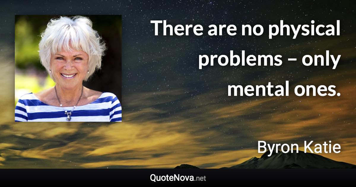 There are no physical problems – only mental ones. - Byron Katie quote