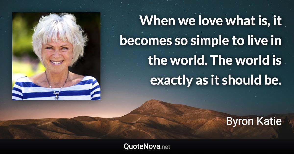 When we love what is, it becomes so simple to live in the world. The world is exactly as it should be. - Byron Katie quote