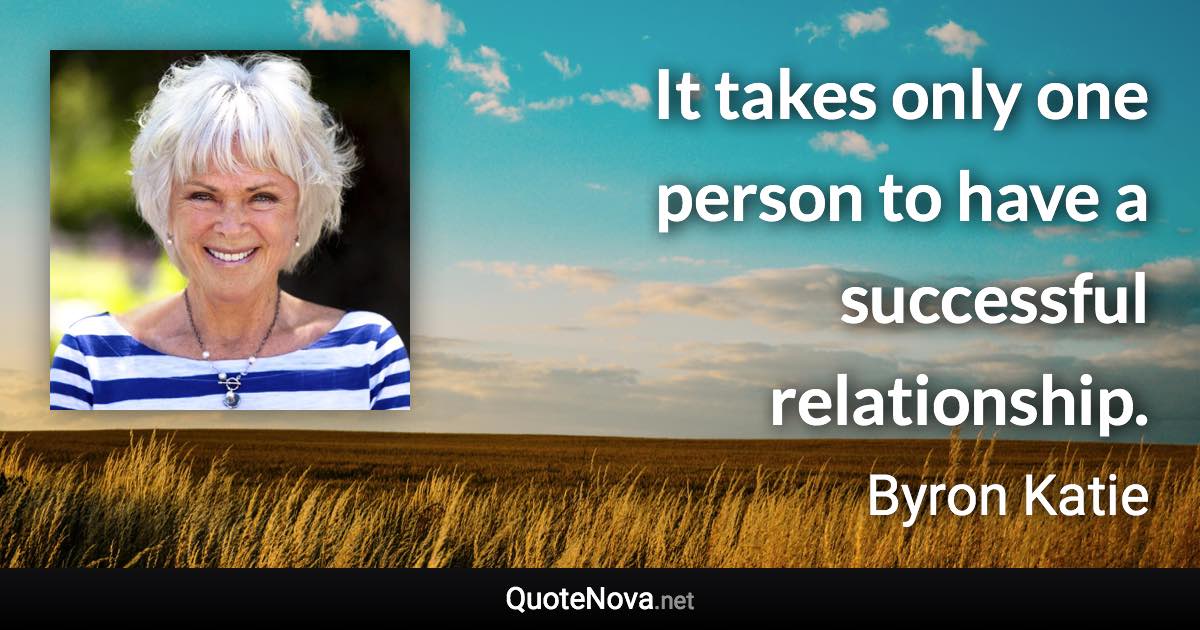 It takes only one person to have a successful relationship. - Byron Katie quote