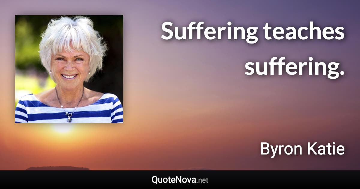 Suffering teaches suffering. - Byron Katie quote