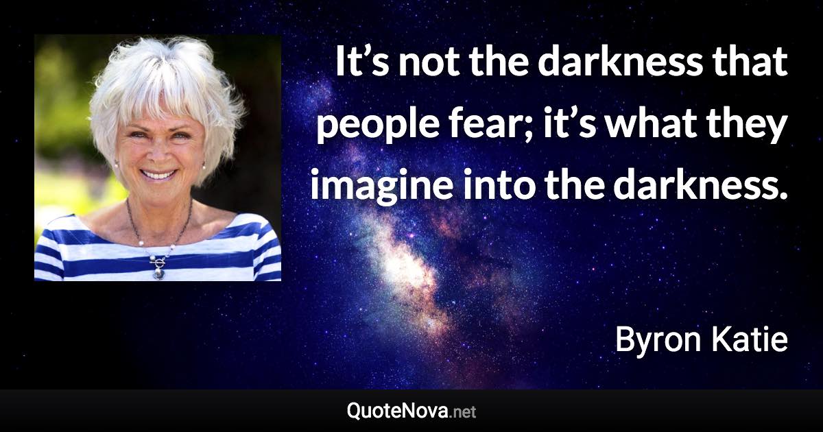 It’s not the darkness that people fear; it’s what they imagine into the darkness. - Byron Katie quote