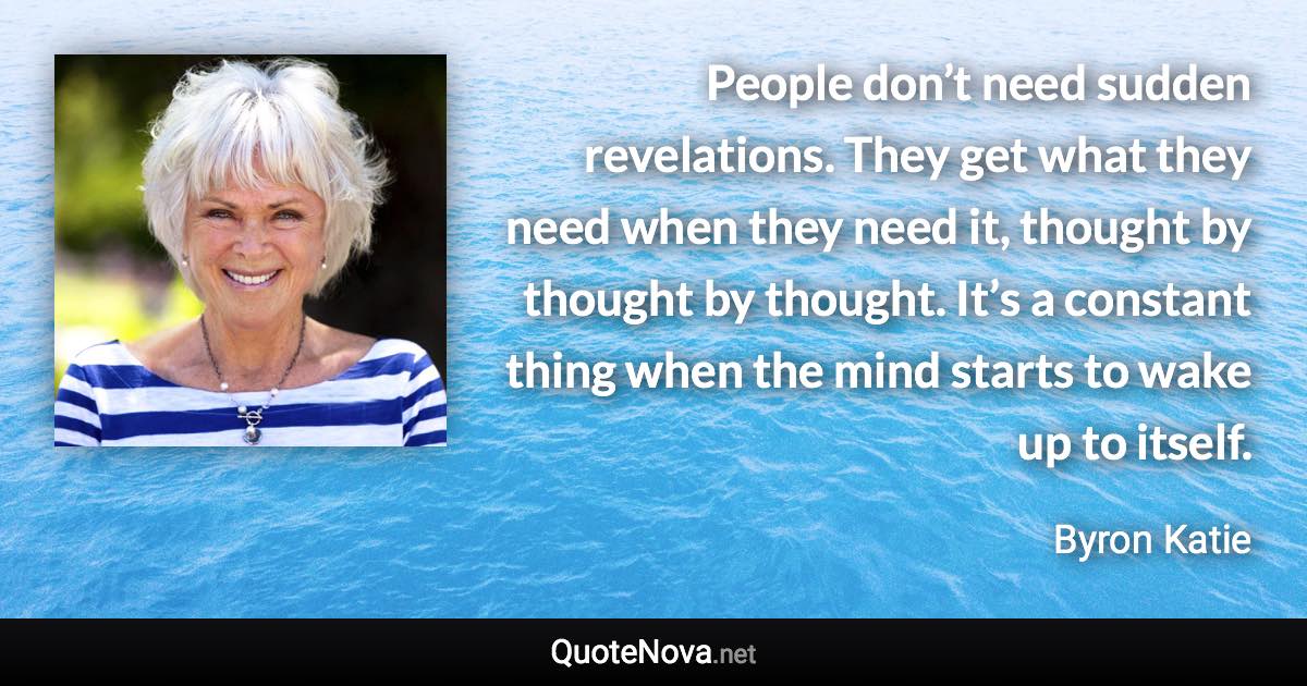 People don’t need sudden revelations. They get what they need when they need it, thought by thought by thought. It’s a constant thing when the mind starts to wake up to itself. - Byron Katie quote