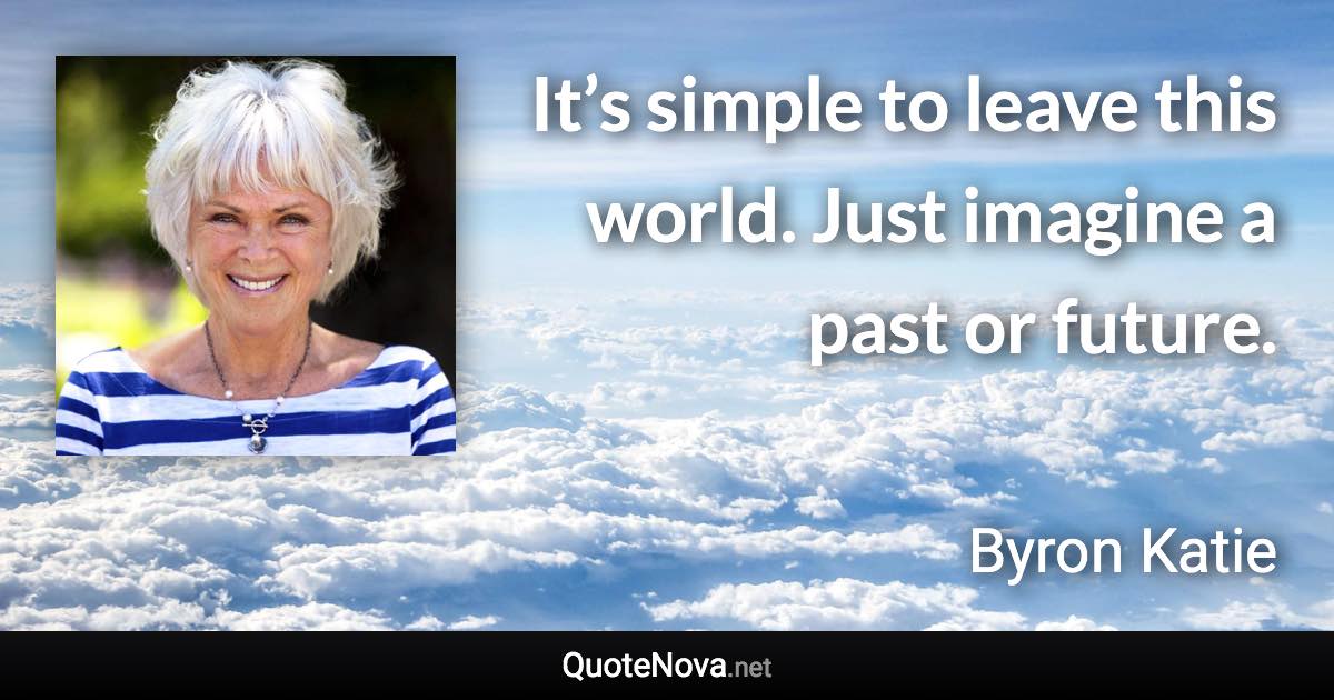 It’s simple to leave this world. Just imagine a past or future. - Byron Katie quote