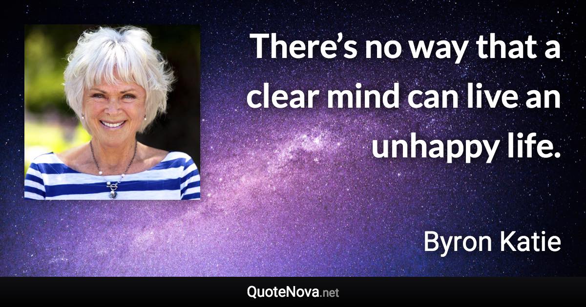 There’s no way that a clear mind can live an unhappy life. - Byron Katie quote