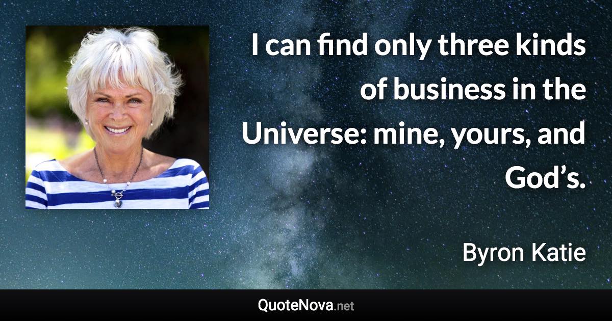 I can find only three kinds of business in the Universe: mine, yours, and God’s. - Byron Katie quote