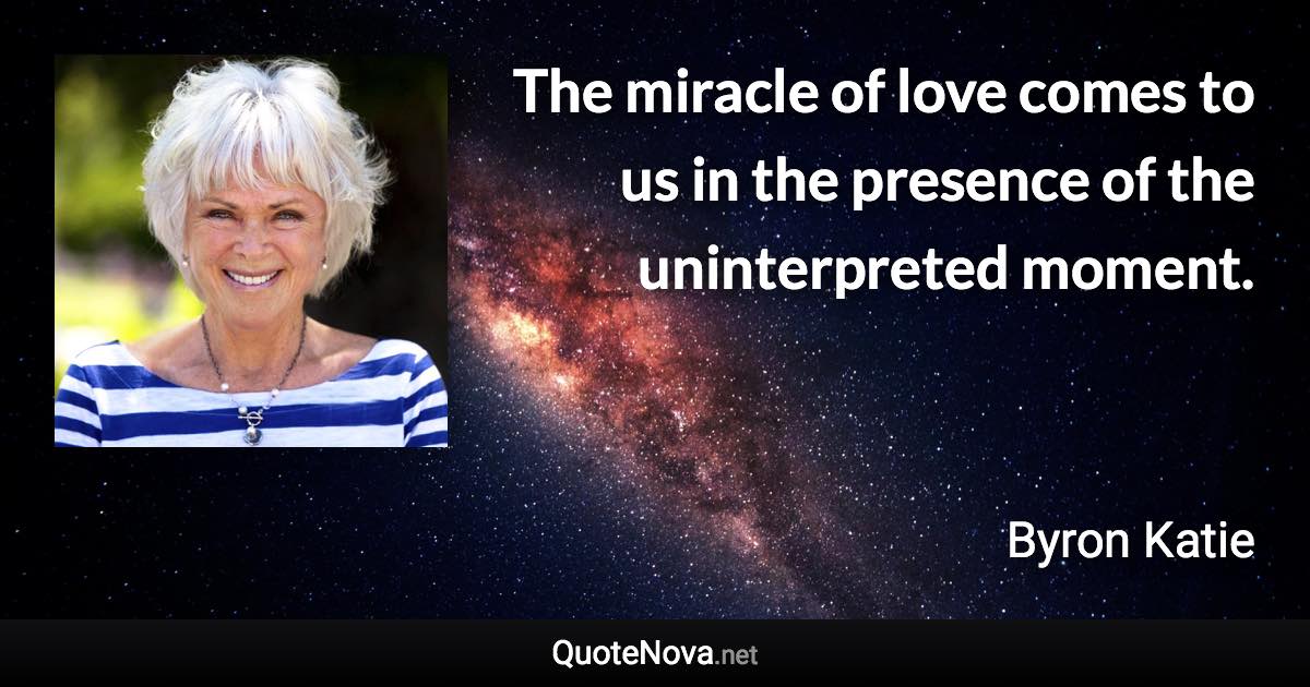 The miracle of love comes to us in the presence of the uninterpreted moment. - Byron Katie quote