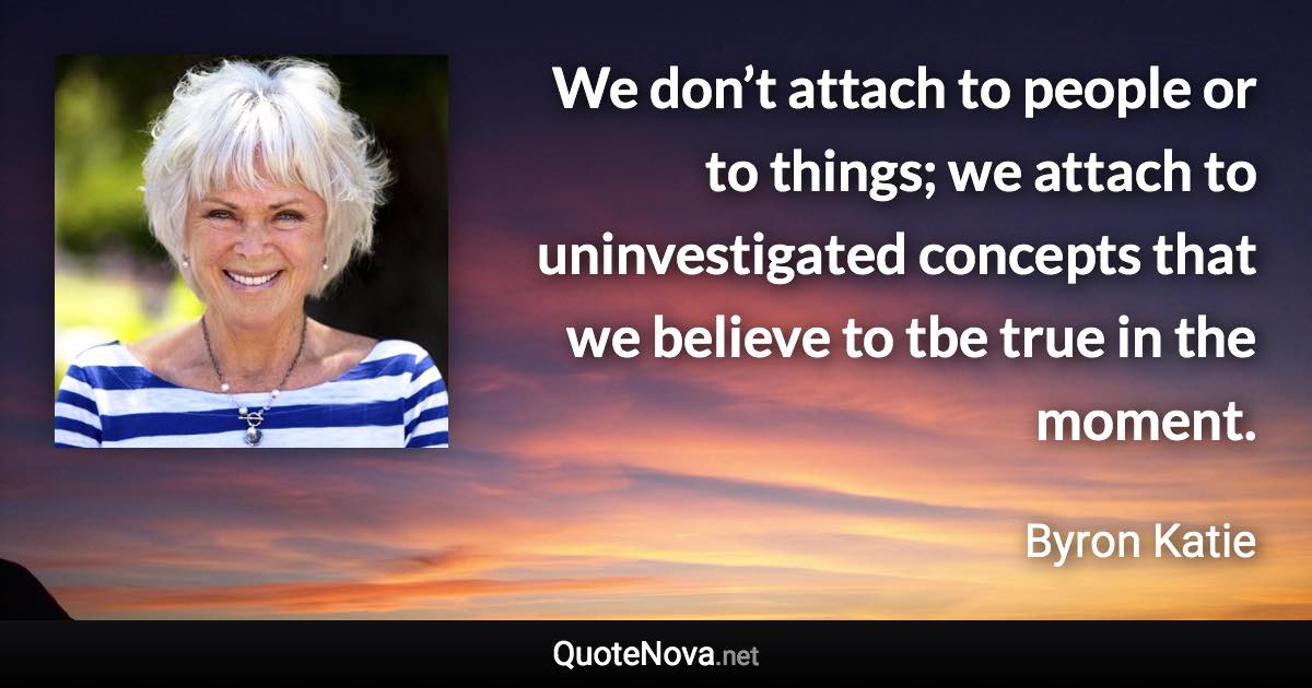 We don’t attach to people or to things; we attach to uninvestigated concepts that we believe to tbe true in the moment. - Byron Katie quote