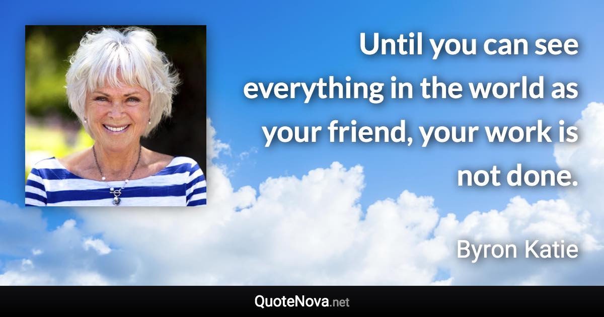 Until you can see everything in the world as your friend, your work is not done. - Byron Katie quote