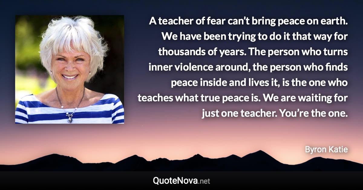 A teacher of fear can’t bring peace on earth. We have been trying to do it that way for thousands of years. The person who turns inner violence around, the person who finds peace inside and lives it, is the one who teaches what true peace is. We are waiting for just one teacher. You’re the one. - Byron Katie quote