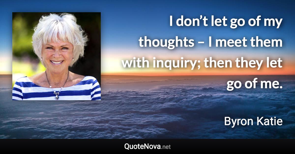 I don’t let go of my thoughts – I meet them with inquiry; then they let go of me. - Byron Katie quote