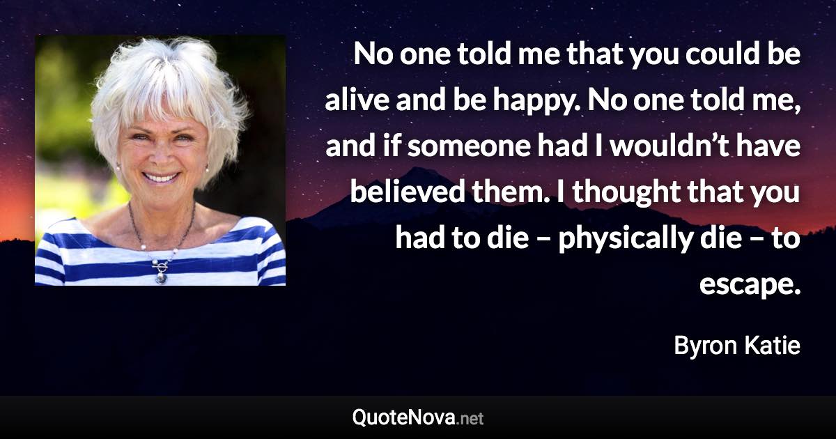 No one told me that you could be alive and be happy. No one told me, and if someone had I wouldn’t have believed them. I thought that you had to die – physically die – to escape. - Byron Katie quote