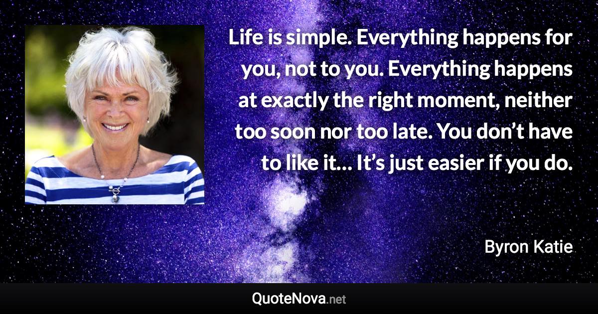 Life is simple. Everything happens for you, not to you. Everything happens at exactly the right moment, neither too soon nor too late. You don’t have to like it… It’s just easier if you do. - Byron Katie quote