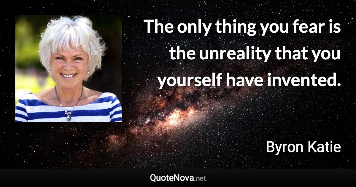 The only thing you fear is the unreality that you yourself have invented. - Byron Katie quote