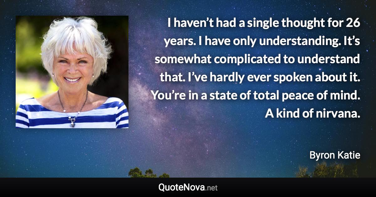 I haven’t had a single thought for 26 years. I have only understanding. It’s somewhat complicated to understand that. I’ve hardly ever spoken about it. You’re in a state of total peace of mind. A kind of nirvana. - Byron Katie quote