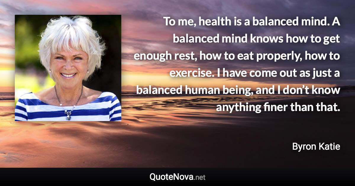 To me, health is a balanced mind. A balanced mind knows how to get enough rest, how to eat properly, how to exercise. I have come out as just a balanced human being, and I don’t know anything finer than that. - Byron Katie quote