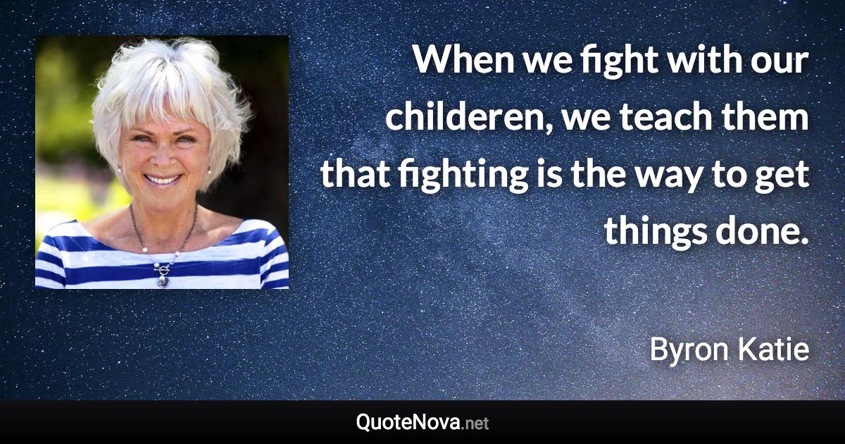 When we fight with our childeren, we teach them that fighting is the way to get things done. - Byron Katie quote