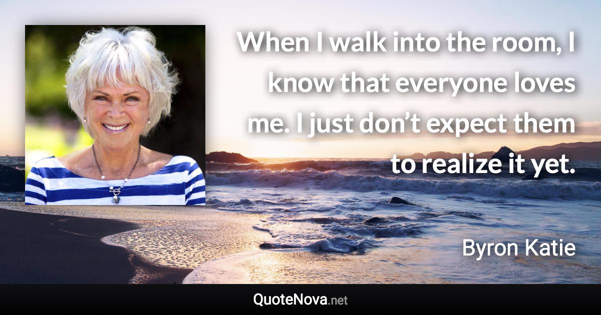 When I walk into the room, I know that everyone loves me. I just don’t expect them to realize it yet. - Byron Katie quote