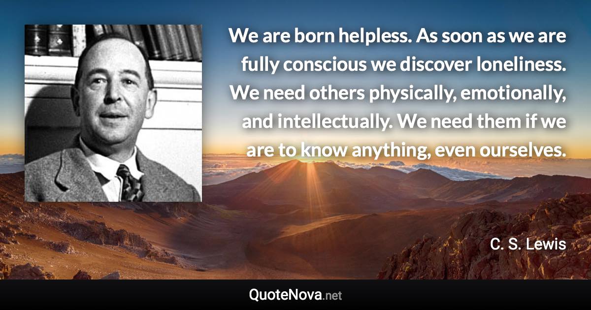 We are born helpless. As soon as we are fully conscious we discover loneliness. We need others physically, emotionally, and intellectually. We need them if we are to know anything, even ourselves. - C. S. Lewis quote