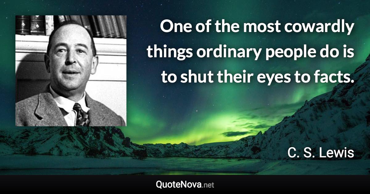 One of the most cowardly things ordinary people do is to shut their eyes to facts. - C. S. Lewis quote