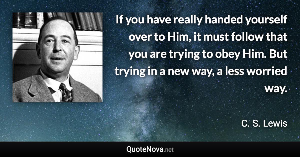 If you have really handed yourself over to Him, it must follow that you are trying to obey Him. But trying in a new way, a less worried way. - C. S. Lewis quote