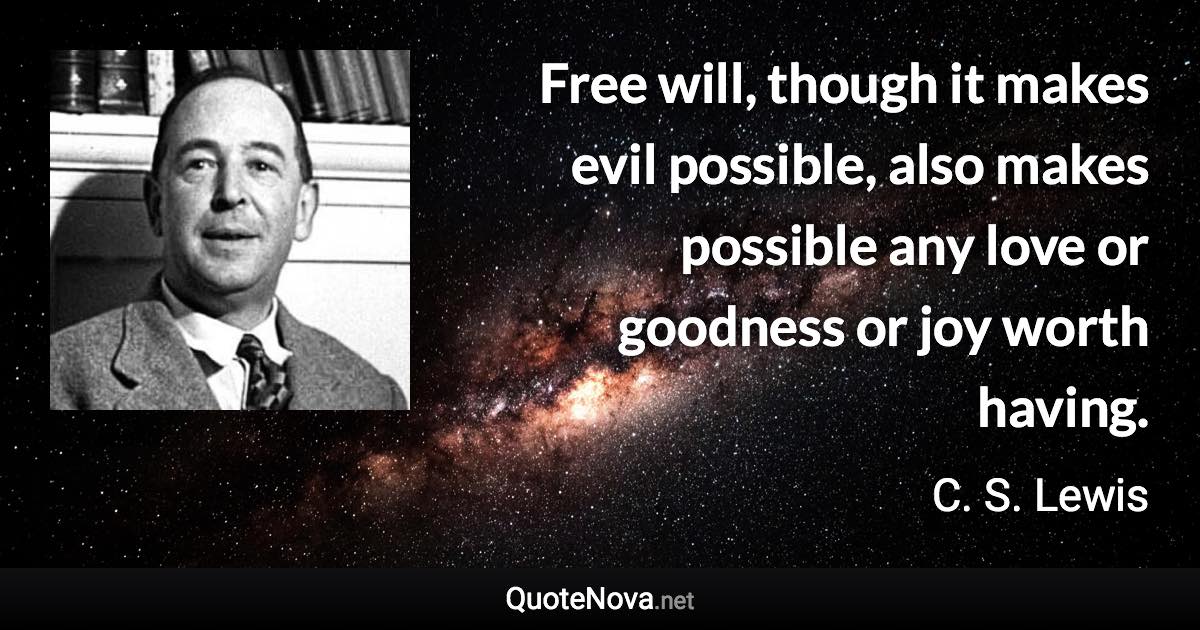 Free will, though it makes evil possible, also makes possible any love or goodness or joy worth having. - C. S. Lewis quote