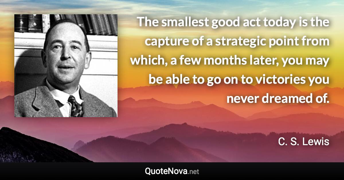 The smallest good act today is the capture of a strategic point from which, a few months later, you may be able to go on to victories you never dreamed of. - C. S. Lewis quote