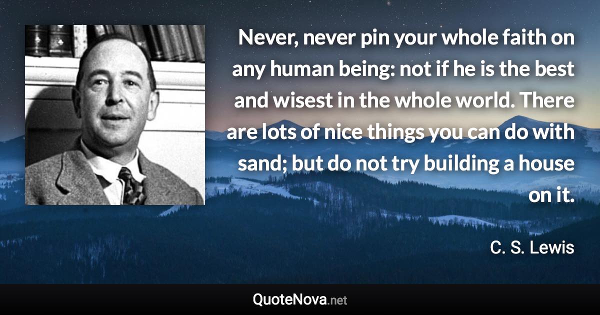 Never, never pin your whole faith on any human being: not if he is the best and wisest in the whole world. There are lots of nice things you can do with sand; but do not try building a house on it. - C. S. Lewis quote