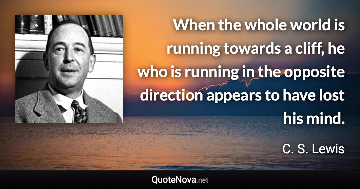 When the whole world is running towards a cliff, he who is running in the opposite direction appears to have lost his mind. - C. S. Lewis quote