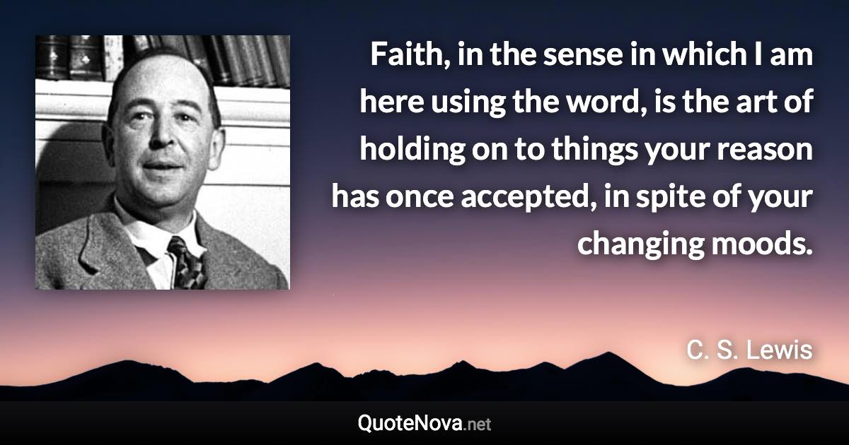 Faith, in the sense in which I am here using the word, is the art of holding on to things your reason has once accepted, in spite of your changing moods. - C. S. Lewis quote