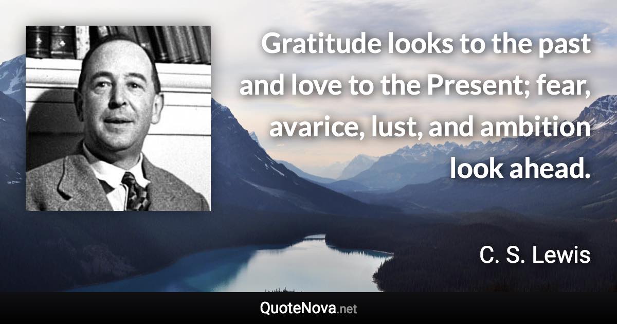 Gratitude looks to the past and love to the Present; fear, avarice, lust, and ambition look ahead. - C. S. Lewis quote