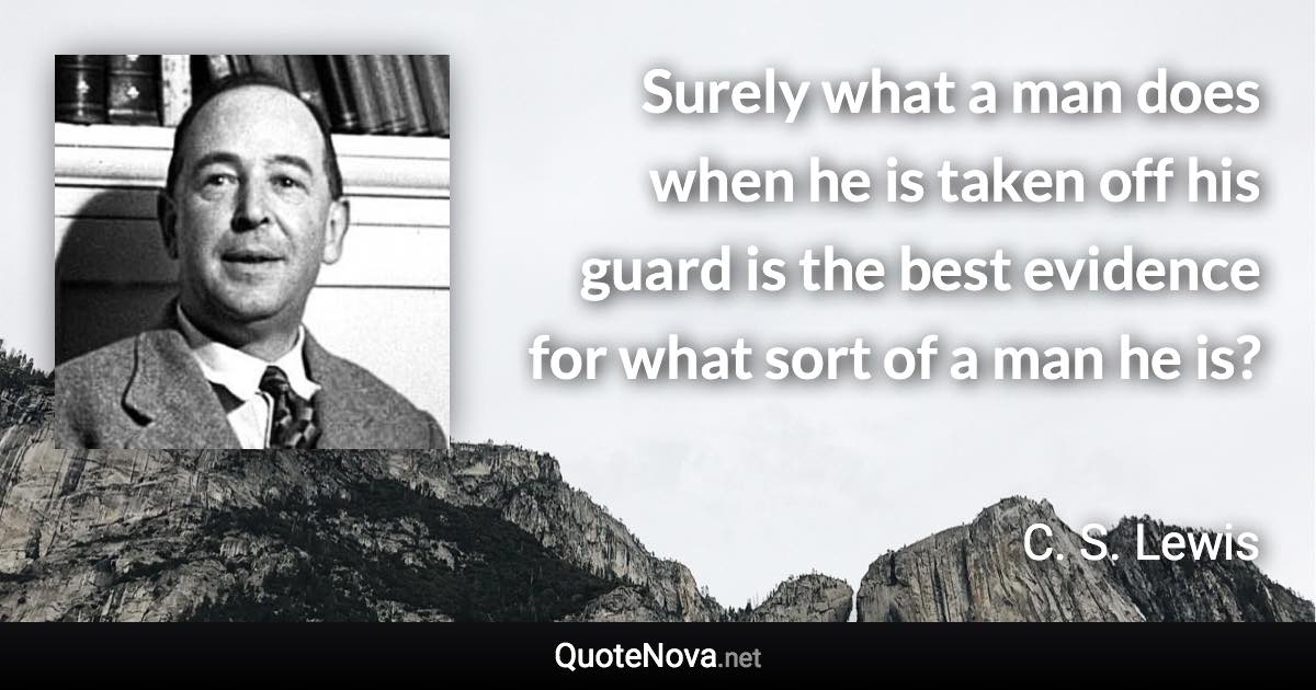 Surely what a man does when he is taken off his guard is the best evidence for what sort of a man he is? - C. S. Lewis quote