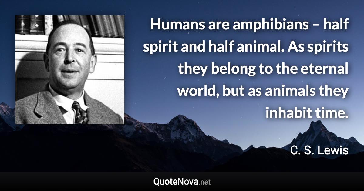 Humans are amphibians – half spirit and half animal. As spirits they belong to the eternal world, but as animals they inhabit time. - C. S. Lewis quote