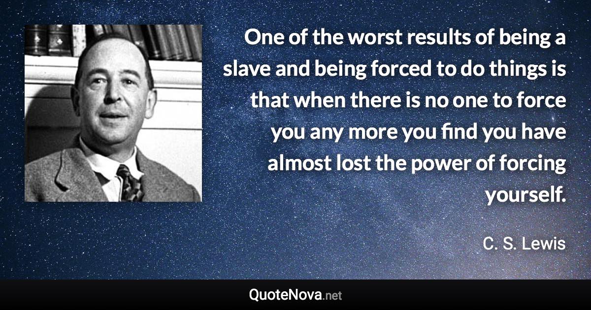 One of the worst results of being a slave and being forced to do things is that when there is no one to force you any more you find you have almost lost the power of forcing yourself. - C. S. Lewis quote