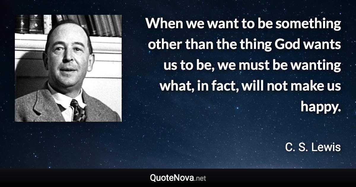 When we want to be something other than the thing God wants us to be, we must be wanting what, in fact, will not make us happy. - C. S. Lewis quote