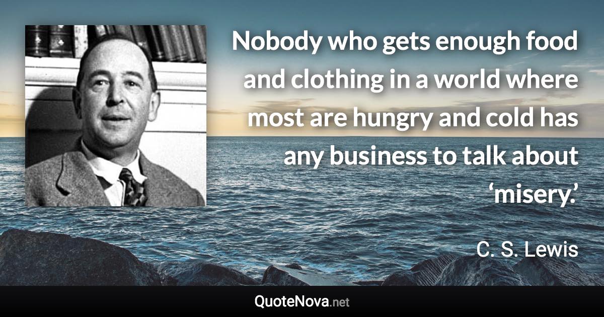 Nobody who gets enough food and clothing in a world where most are hungry and cold has any business to talk about ‘misery.’ - C. S. Lewis quote